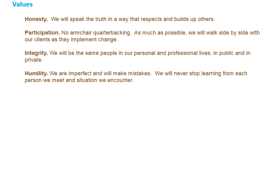 Values Honesty. We will speak the truth in a way that respects and builds up others. Participation. No armchair quarterbacking. As much as possible, we will walk side by side with our clients as they implement change. Integrity. We will be the same people in our personal and professional lives; in public and in private. Humility. We are imperfect and will make mistakes. We will never stop learning from each person we meet and situation we encounter. 