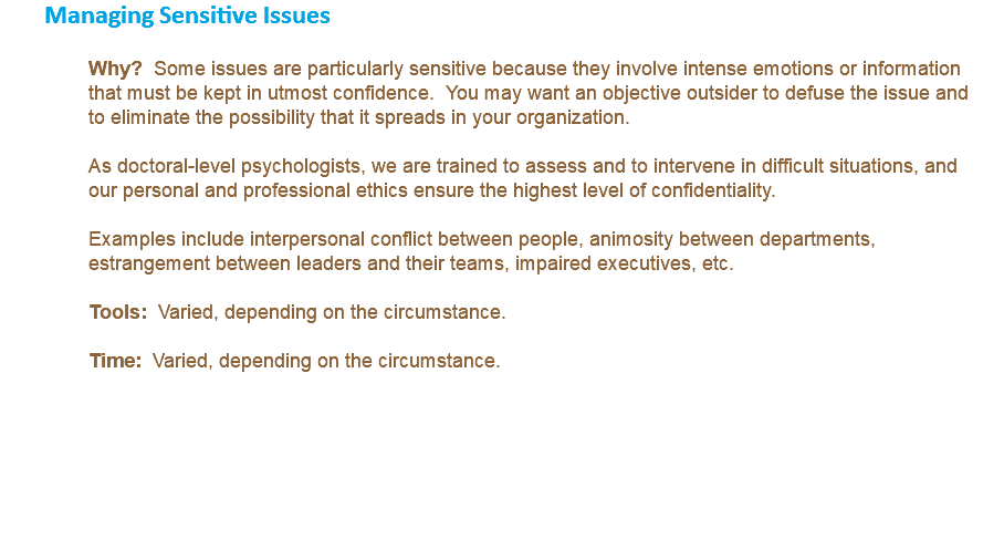 Managing Sensitive Issues Why? Some issues are particularly sensitive because they involve intense emotions or information that must be kept in utmost confidence. You may want an objective outsider to defuse the issue and to eliminate the possibility that it spreads in your organization. As doctoral-level psychologists, we are trained to assess and to intervene in difficult situations, and our personal and professional ethics ensure the highest level of confidentiality. Examples include interpersonal conflict between people, animosity between departments, estrangement between leaders and their teams, impaired executives, etc. Tools: Varied, depending on the circumstance. Time: Varied, depending on the circumstance. 