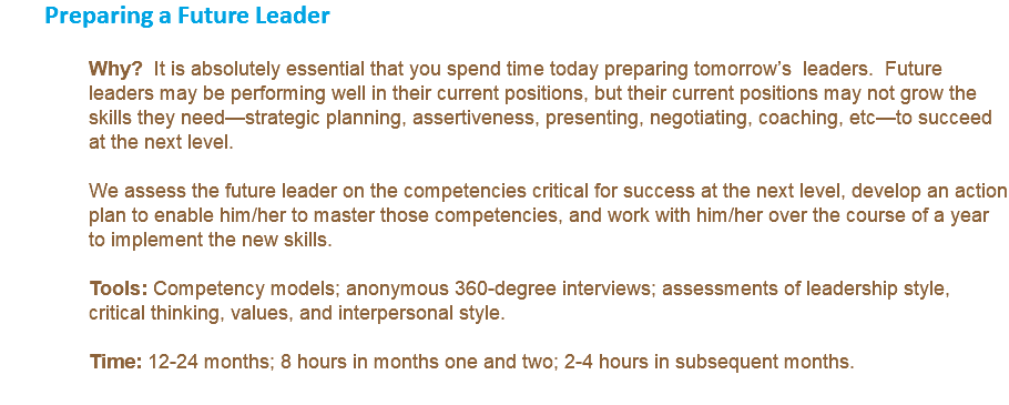 Preparing a Future Leader Why? It is absolutely essential that you spend time today preparing tomorrow’s leaders. Future leaders may be performing well in their current positions, but their current positions may not grow the skills they need—strategic planning, assertiveness, presenting, negotiating, coaching, etc—to succeed at the next level. We assess the future leader on the competencies critical for success at the next level, develop an action plan to enable him/her to master those competencies, and work with him/her over the course of a year to implement the new skills. Tools: Competency models; anonymous 360-degree interviews; assessments of leadership style, critical thinking, values, and interpersonal style. Time: 12-24 months; 8 hours in months one and two; 2-4 hours in subsequent months. 