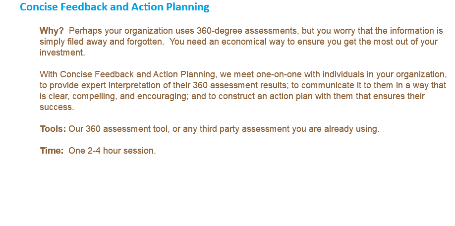 Concise Feedback and Action Planning Why? Perhaps your organization uses 360-degree assessments, but you worry that the information is simply filed away and forgotten. You need an economical way to ensure you get the most out of your investment. With Concise Feedback and Action Planning, we meet one-on-one with individuals in your organization, to provide expert interpretation of their 360 assessment results; to communicate it to them in a way that is clear, compelling, and encouraging; and to construct an action plan with them that ensures their success. Tools: Our 360 assessment tool, or any third party assessment you are already using. Time: One 2-4 hour session.
