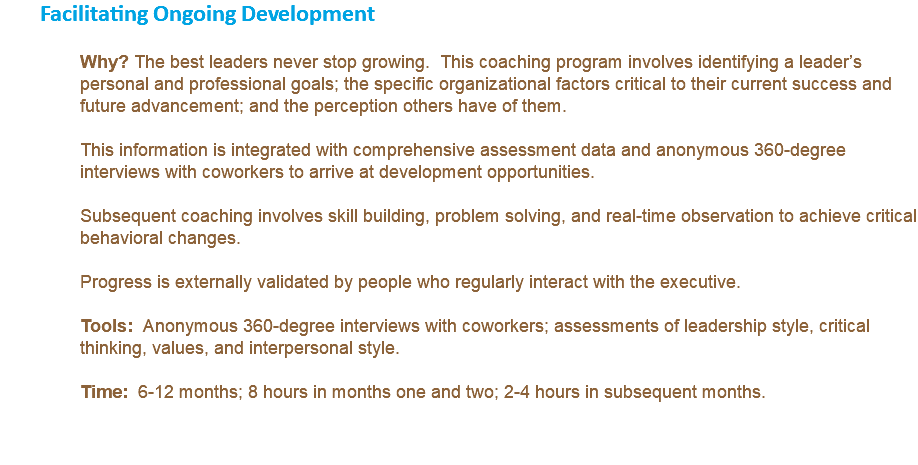 Facilitating Ongoing Development Why? The best leaders never stop growing. This coaching program involves identifying a leader’s personal and professional goals; the specific organizational factors critical to their current success and future advancement; and the perception others have of them. This information is integrated with comprehensive assessment data and anonymous 360-degree interviews with coworkers to arrive at development opportunities. Subsequent coaching involves skill building, problem solving, and real-time observation to achieve critical behavioral changes. Progress is externally validated by people who regularly interact with the executive. Tools: Anonymous 360-degree interviews with coworkers; assessments of leadership style, critical thinking, values, and interpersonal style. Time: 6-12 months; 8 hours in months one and two; 2-4 hours in subsequent months. 