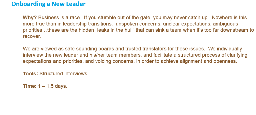 Onboarding a New Leader Why? Business is a race. If you stumble out of the gate, you may never catch up. Nowhere is this more true than in leadership transitions: unspoken concerns, unclear expectations, ambiguous priorities…these are the hidden “leaks in the hull” that can sink a team when it’s too far downstream to recover. We are viewed as safe sounding boards and trusted translators for these issues. We individually interview the new leader and his/her team members, and facilitate a structured process of clarifying expectations and priorities, and voicing concerns, in order to achieve alignment and openness. Tools: Structured interviews. Time: 1 – 1.5 days. 