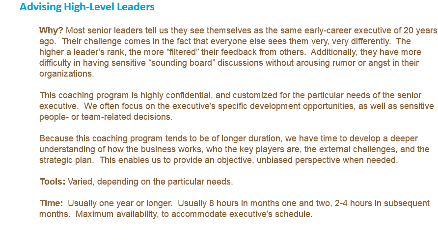 Advising High-Level Leaders Why? Most senior leaders tell us they see themselves as the same early-career executive of 20 years ago. Their challenge comes in the fact that everyone else sees them very, very differently. The higher a leader’s rank, the more “filtered” their feedback from others. Additionally, they have more difficulty in having sensitive “sounding board” discussions without arousing rumor or angst in their organizations. This coaching program is highly confidential, and customized for the particular needs of the senior executive. We often focus on the executive’s specific development opportunities, as well as sensitive people- or team-related decisions. Because this coaching program tends to be of longer duration, we have time to develop a deeper understanding of how the business works, who the key players are, the external challenges, and the strategic plan. This enables us to provide an objective, unbiased perspective when needed. Tools: Varied, depending on the particular needs. Time: Usually one year or longer. Usually 8 hours in months one and two, 2-4 hours in subsequent months. Maximum availability, to accommodate executive’s schedule. 