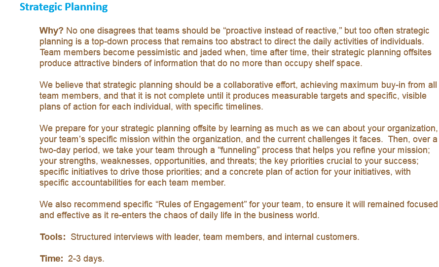 Strategic Planning Why? No one disagrees that teams should be “proactive instead of reactive,” but too often strategic planning is a top-down process that remains too abstract to direct the daily activities of individuals. Team members become pessimistic and jaded when, time after time, their strategic planning offsites produce attractive binders of information that do no more than occupy shelf space. We believe that strategic planning should be a collaborative effort, achieving maximum buy-in from all team members, and that it is not complete until it produces measurable targets and specific, visible plans of action for each individual, with specific timelines. We prepare for your strategic planning offsite by learning as much as we can about your organization, your team’s specific mission within the organization, and the current challenges it faces. Then, over a two-day period, we take your team through a “funneling” process that helps you refine your mission; your strengths, weaknesses, opportunities, and threats; the key priorities crucial to your success; specific initiatives to drive those priorities; and a concrete plan of action for your initiatives, with specific accountabilities for each team member. We also recommend specific “Rules of Engagement” for your team, to ensure it will remained focused and effective as it re-enters the chaos of daily life in the business world. Tools: Structured interviews with leader, team members, and internal customers. Time: 2-3 days.
