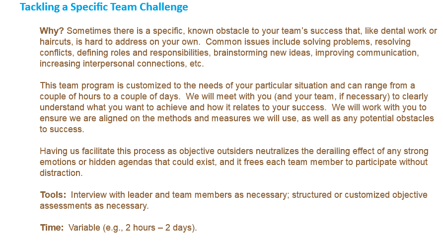 Tackling a Specific Team Challenge Why? Sometimes there is a specific, known obstacle to your team’s success that, like dental work or haircuts, is hard to address on your own. Common issues include solving problems, resolving conflicts, defining roles and responsibilities, brainstorming new ideas, improving communication, increasing interpersonal connections, etc. This team program is customized to the needs of your particular situation and can range from a couple of hours to a couple of days. We will meet with you (and your team, if necessary) to clearly understand what you want to achieve and how it relates to your success. We will work with you to ensure we are aligned on the methods and measures we will use, as well as any potential obstacles to success. Having us facilitate this process as objective outsiders neutralizes the derailing effect of any strong emotions or hidden agendas that could exist, and it frees each team member to participate without distraction. Tools: Interview with leader and team members as necessary; structured or customized objective assessments as necessary. Time: Variable (e.g., 2 hours – 2 days). 