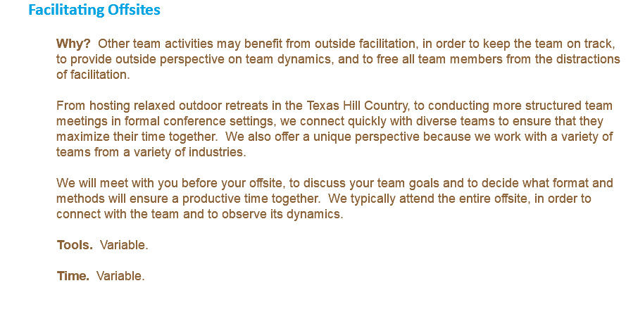 Facilitating Offsites Why? Other team activities may benefit from outside facilitation, in order to keep the team on track, to provide outside perspective on team dynamics, and to free all team members from the distractions of facilitation. From hosting relaxed outdoor retreats in the Texas Hill Country, to conducting more structured team meetings in formal conference settings, we connect quickly with diverse teams to ensure that they maximize their time together. We also offer a unique perspective because we work with a variety of teams from a variety of industries. We will meet with you before your offsite, to discuss your team goals and to decide what format and methods will ensure a productive time together. We typically attend the entire offsite, in order to connect with the team and to observe its dynamics. Tools. Variable. Time. Variable. 