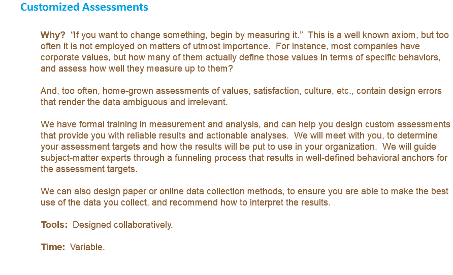 Customized Assessments Why? “If you want to change something, begin by measuring it.” This is a well known axiom, but too often it is not employed on matters of utmost importance. For instance, most companies have corporate values, but how many of them actually define those values in terms of specific behaviors, and assess how well they measure up to them? And, too often, home-grown assessments of values, satisfaction, culture, etc., contain design errors that render the data ambiguous and irrelevant. We have formal training in measurement and analysis, and can help you design custom assessments that provide you with reliable results and actionable analyses. We will meet with you, to determine your assessment targets and how the results will be put to use in your organization. We will guide subject-matter experts through a funneling process that results in well-defined behavioral anchors for the assessment targets. We can also design paper or online data collection methods, to ensure you are able to make the best use of the data you collect, and recommend how to interpret the results. Tools: Designed collaboratively. Time: Variable. 