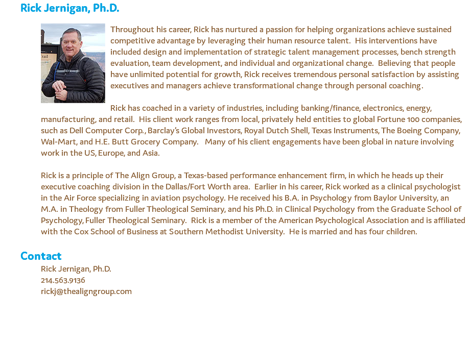 Rick Jernigan, Ph.D. ﷯Throughout his career, Rick has nurtured a passion for helping organizations achieve sustained competitive advantage by leveraging their human resource talent. His interventions have included design and implementation of strategic talent management processes, bench strength evaluation, team development, and individual and organizational change. Believing that people have unlimited potential for growth, Rick receives tremendous personal satisfaction by assisting executives and managers achieve transformational change through personal coaching. Rick has coached in a variety of industries, including banking/finance, electronics, energy, manufacturing, and retail. His client work ranges from local, privately held entities to global Fortune 100 companies, such as Dell Computer Corp., Barclay’s Global Investors, Royal Dutch Shell, Texas Instruments, The Boeing Company, Wal-Mart, and H.E. Butt Grocery Company. Many of his client engagements have been global in nature involving work in the US, Europe, and Asia. Rick is a principle of The Align Group, a Texas-based performance enhancement firm, in which he heads up their executive coaching division in the Dallas/Fort Worth area. Earlier in his career, Rick worked as a clinical psychologist in the Air Force specializing in aviation psychology. He received his B.A. in Psychology from Baylor University, an M.A. in Theology from Fuller Theological Seminary, and his Ph.D. in Clinical Psychology from the Graduate School of Psychology, Fuller Theological Seminary. Rick is a member of the American Psychological Association and is affiliated with the Cox School of Business at Southern Methodist University. He is married and has four children. Contact Rick Jernigan, Ph.D. 214.563.9136 rickj@thealigngroup.com 
